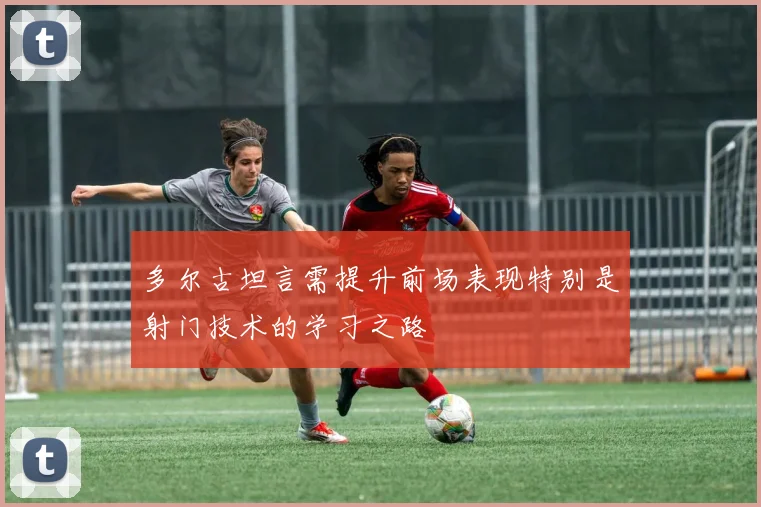 多尔古坦言需提升前场表现特别是射门技术的学习之路