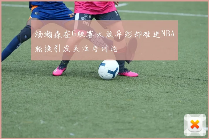 杨瀚森在G联赛大放异彩却难进NBA轮换引发关注与讨论