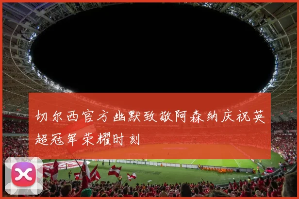 切尔西官方幽默致敬阿森纳庆祝英超冠军荣耀时刻