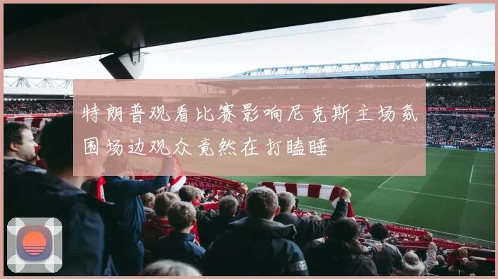 特朗普观看比赛影响尼克斯主场氛围场边观众竟然在打瞌睡