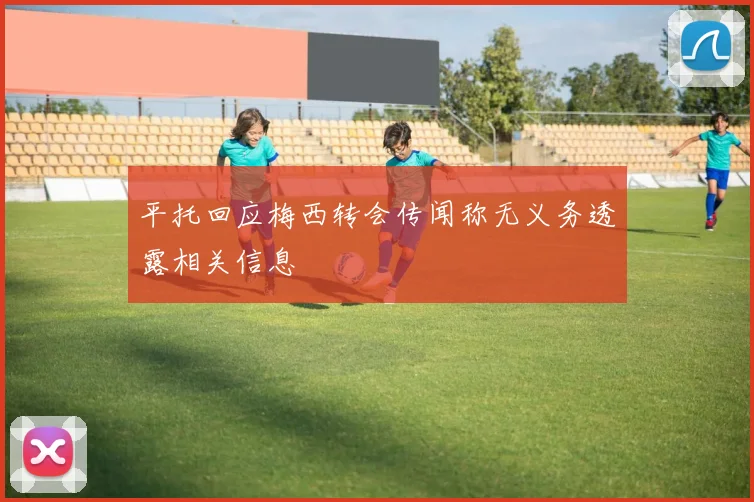 平托回应梅西转会传闻称无义务透露相关信息