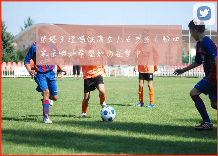 劳塔罗遗憾缺席女儿五岁生日盼回家亲吻她希望她仍在梦中