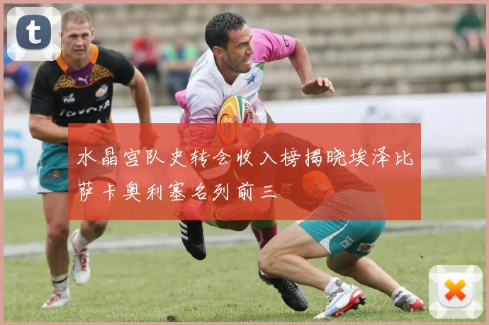 水晶宫队史转会收入榜揭晓埃泽比萨卡奥利塞名列前三