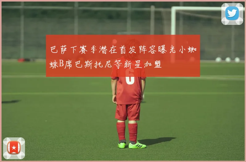 巴萨下赛季潜在首发阵容曝光小蜘蛛B席巴斯托尼等新星加盟