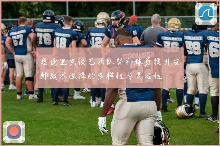 恩德里克谈巴西队替补球员提升安帅战术选择的多样性与灵活性