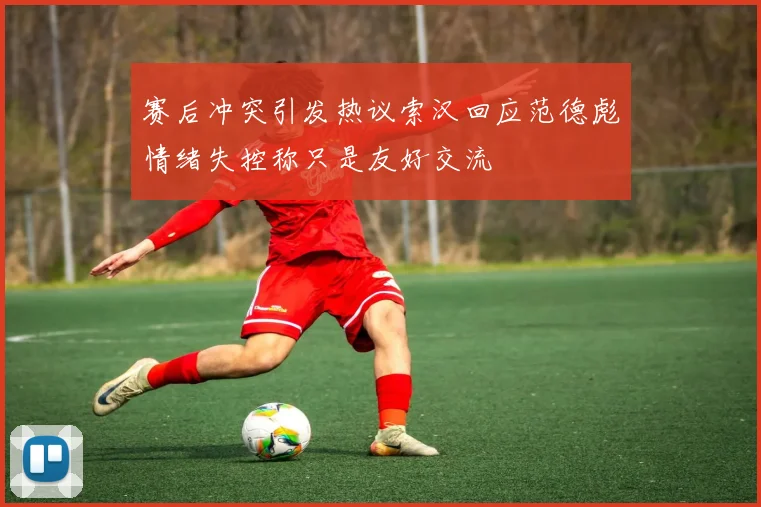 赛后冲突引发热议索汉回应范德彪情绪失控称只是友好交流