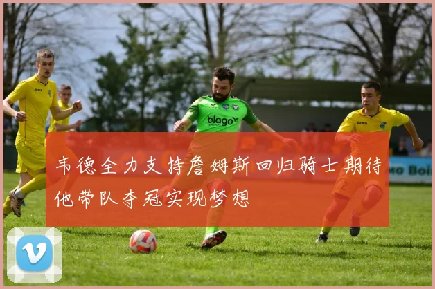 韦德全力支持詹姆斯回归骑士期待他带队夺冠实现梦想