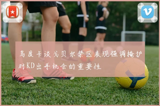 乌度卡谈戈贝尔禁区表现强调掩护对KD出手机会的重要性