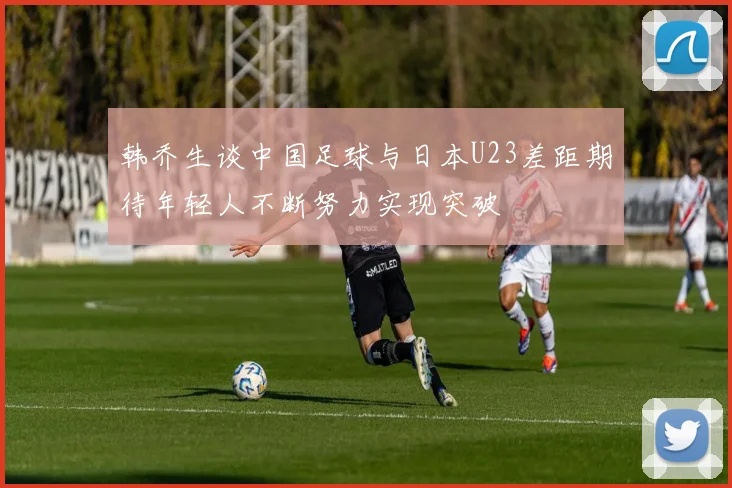 韩乔生谈中国足球与日本U23差距期待年轻人不断努力实现突破